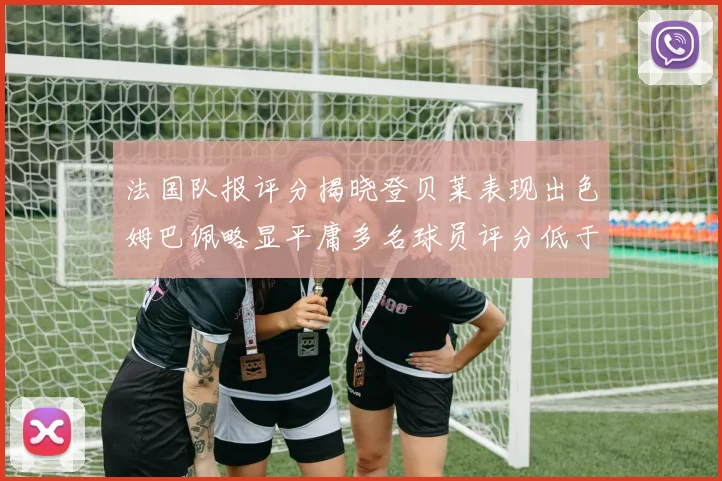 法国队报评分揭晓登贝莱表现出色姆巴佩略显平庸多名球员评分低于六分