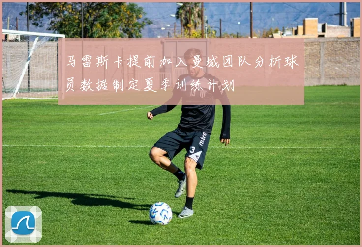马雷斯卡提前加入曼城团队分析球员数据制定夏季训练计划