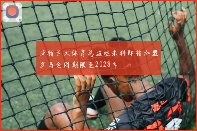 亚特兰大体育总监达米科即将加盟罗马合同期限至2028年