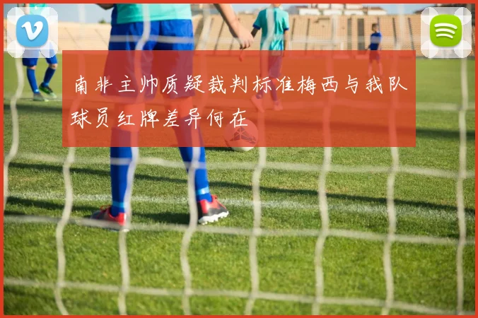 南非主帅质疑裁判标准梅西与我队球员红牌差异何在