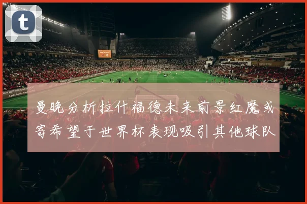 曼晚分析拉什福德未来前景红魔或寄希望于世界杯表现吸引其他球队