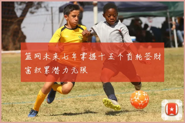 篮网未来七年掌握十五个首轮签财富积累潜力无限