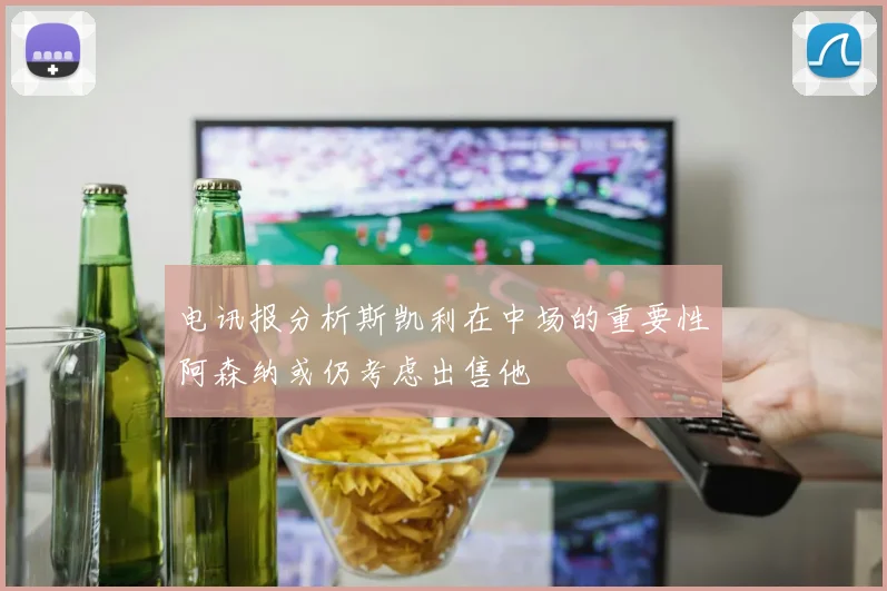 电讯报分析斯凯利在中场的重要性阿森纳或仍考虑出售他