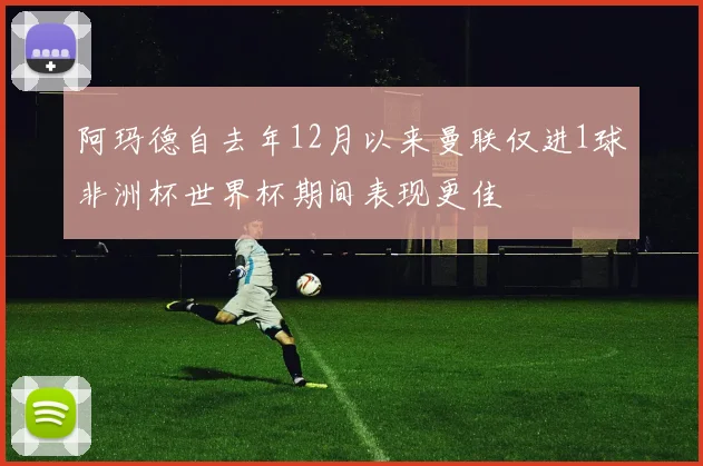 阿玛德自去年12月以来曼联仅进1球非洲杯世界杯期间表现更佳