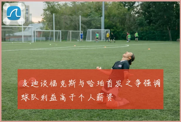 麦迪谈福克斯与哈珀首发之争强调球队利益高于个人薪资
