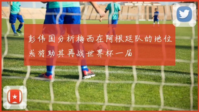 彭伟国分析梅西在阿根廷队的地位或将助其再战世界杯一届