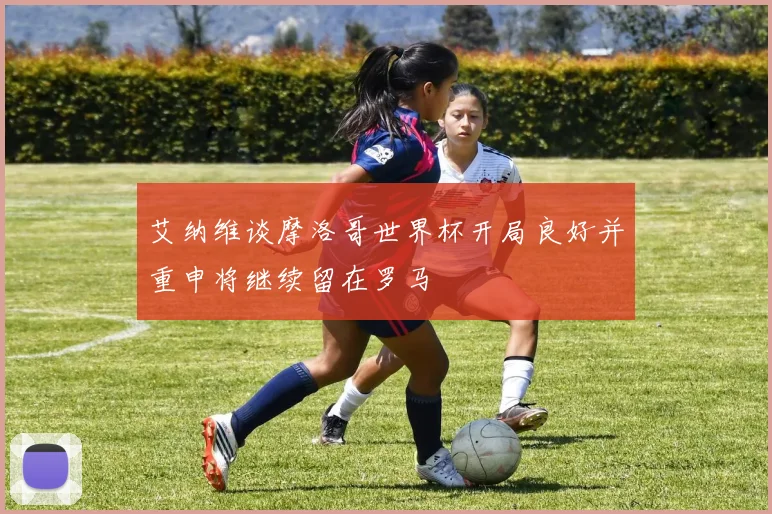 艾纳维谈摩洛哥世界杯开局良好并重申将继续留在罗马