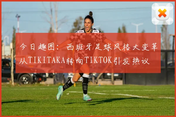 今日趣图：西班牙足球风格大变革从TIKITAKA转向TIKTOK引发热议