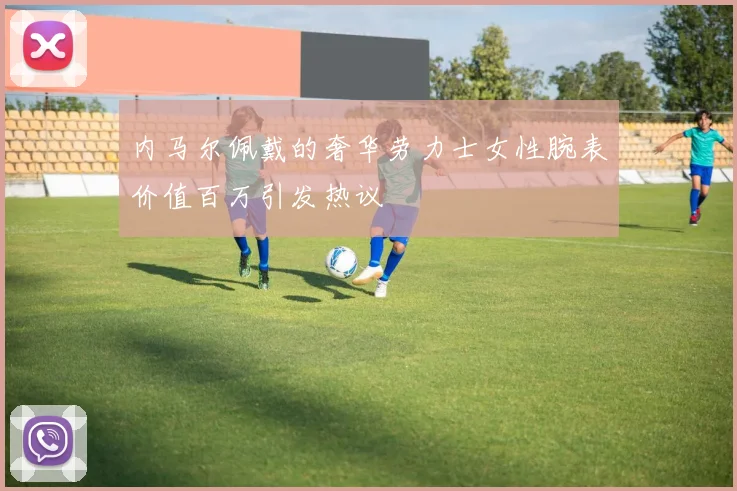 内马尔佩戴的奢华劳力士女性腕表价值百万引发热议